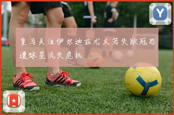 皇马关注伊尔迪兹尤文若失欧冠恐遭球星流失危机
